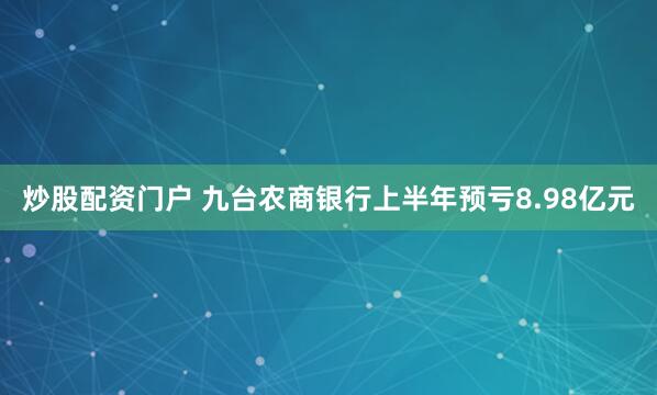 炒股配资门户 九台农商银行上半年预亏8.98亿元