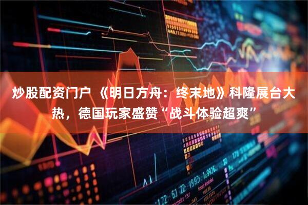 炒股配资门户 《明日方舟：终末地》科隆展台大热，德国玩家盛赞“战斗体验超爽”