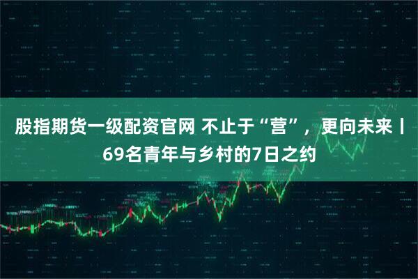 股指期货一级配资官网 不止于“营”，更向未来丨69名青年与乡村的7日之约