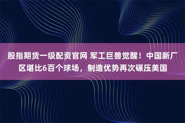 股指期货一级配资官网 军工巨兽觉醒！中国新厂区堪比6百个球场，制造优势再次碾压美国