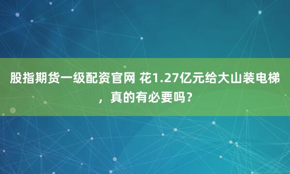 股指期货一级配资官网 花1.27亿元给大山装电梯，真的有必要吗？