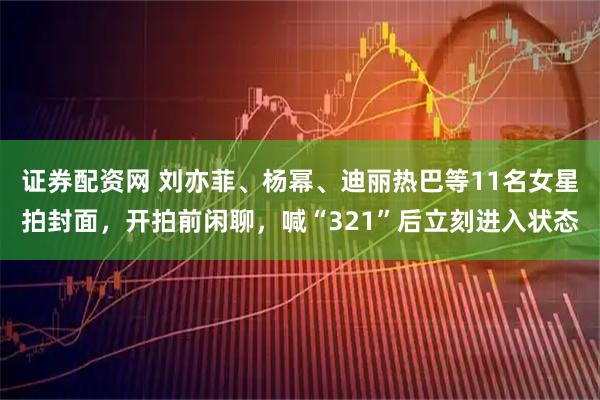 证券配资网 刘亦菲、杨幂、迪丽热巴等11名女星拍封面，开拍前闲聊，喊“321”后立刻进入状态