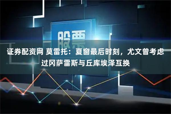 证券配资网 莫雷托：夏窗最后时刻，尤文曾考虑过冈萨雷斯与丘库埃泽互换