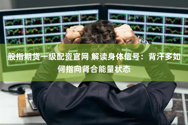 股指期货一级配资官网 解读身体信号：背汗多如何指向肾合能量状态