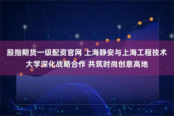 股指期货一级配资官网 上海静安与上海工程技术大学深化战略合作 共筑时尚创意高地