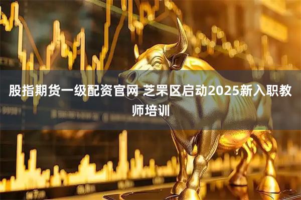 股指期货一级配资官网 芝罘区启动2025新入职教师培训