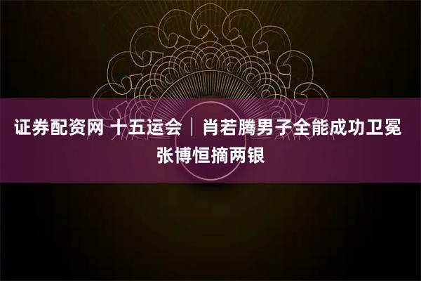证券配资网 十五运会│肖若腾男子全能成功卫冕 张博恒摘两银