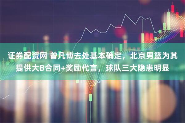 证券配资网 曾凡博去处基本确定，北京男篮为其提供大B合同+奖励代言，球队三大隐患明显