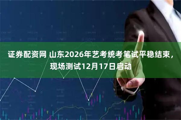 证券配资网 山东2026年艺考统考笔试平稳结束，现场测试12月17日启动