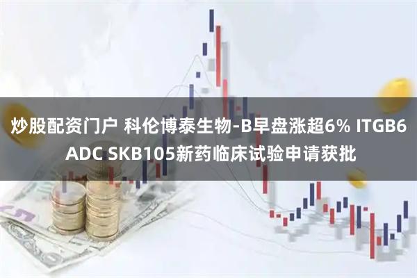 炒股配资门户 科伦博泰生物-B早盘涨超6% ITGB6 ADC SKB105新药临床试验申请获批
