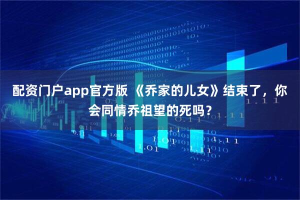 配资门户app官方版 《乔家的儿女》结束了，你会同情乔祖望的死吗？