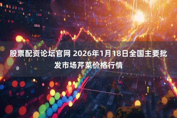 股票配资论坛官网 2026年1月18日全国主要批发市场芹菜价格行情