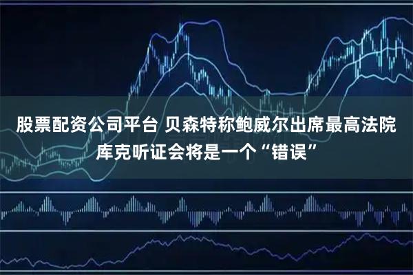 股票配资公司平台 贝森特称鲍威尔出席最高法院库克听证会将是一个“错误”