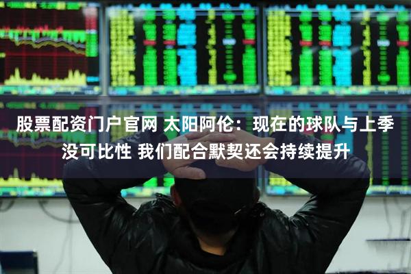 股票配资门户官网 太阳阿伦：现在的球队与上季没可比性 我们配合默契还会持续提升