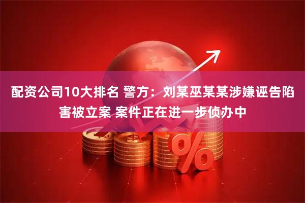 配资公司10大排名 警方：刘某巫某某涉嫌诬告陷害被立案 案件正在进一步侦办中