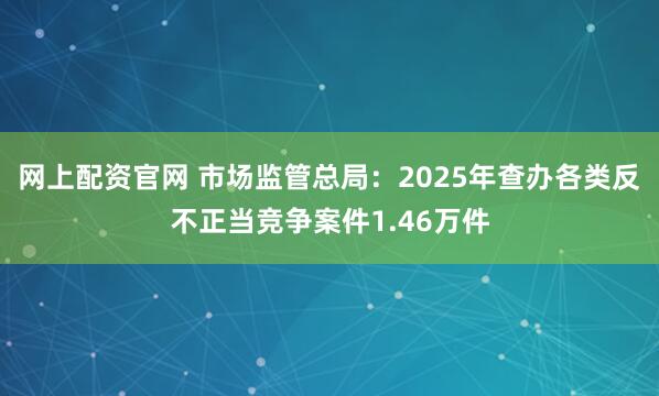 网上配资官网 市场监管总局：2025年查办各类反不正当竞争案件1.46万件