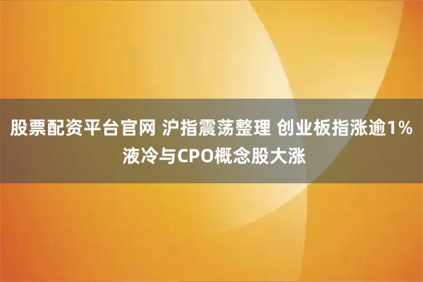 股票配资平台官网 沪指震荡整理 创业板指涨逾1% 液冷与CPO概念股大涨