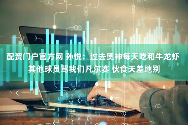 配资门户官方网 孙悦：过去奥神每天吃和牛龙虾 其他球员骂我们凡尔赛 伙食天差地别