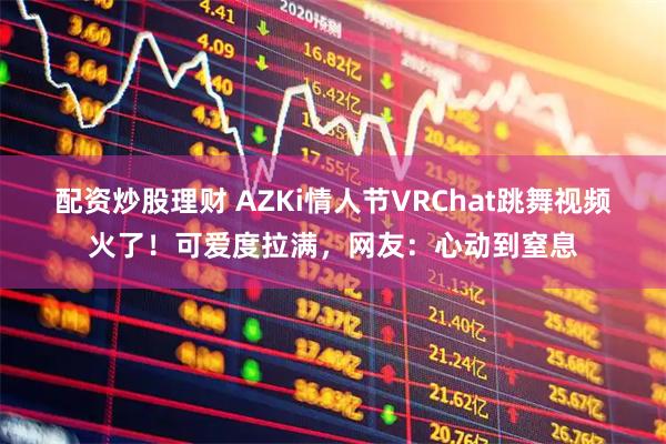 配资炒股理财 AZKi情人节VRChat跳舞视频火了！可爱度拉满，网友：心动到窒息
