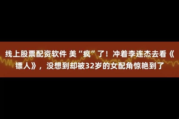 线上股票配资软件 美“疯”了！冲着李连杰去看《镖人》，没想到却被32岁的女配角惊艳到了