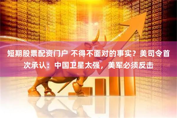 短期股票配资门户 不得不面对的事实？美司令首次承认：中国卫星太强，美军必须反击