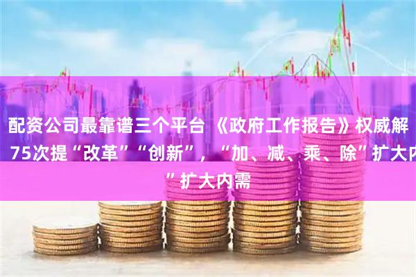 配资公司最靠谱三个平台 《政府工作报告》权威解读！75次提“改革”“创新”，“加、减、乘、除”扩大内需