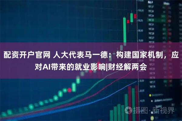 配资开户官网 人大代表马一德：构建国家机制，应对AI带来的就业影响|财经解两会