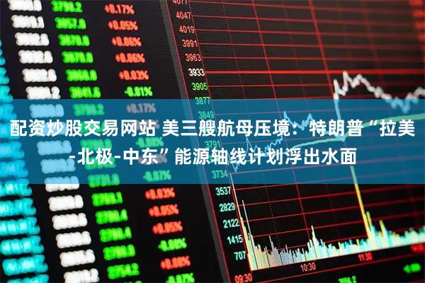 配资炒股交易网站 美三艘航母压境：特朗普“拉美-北极-中东”能源轴线计划浮出水面