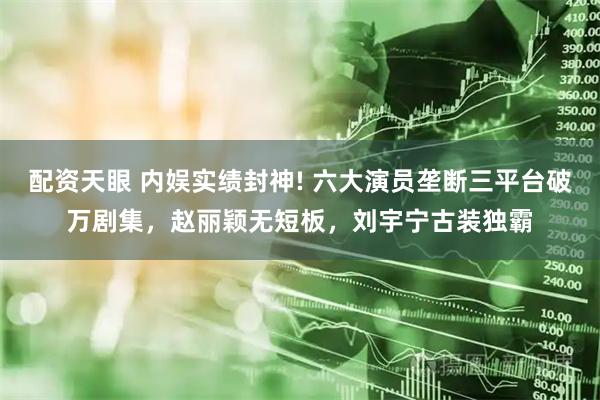 配资天眼 内娱实绩封神! 六大演员垄断三平台破万剧集，赵丽颖无短板，刘宇宁古装独霸