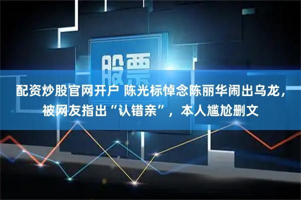 配资炒股官网开户 陈光标悼念陈丽华闹出乌龙，被网友指出“认错亲”，本人尴尬删文